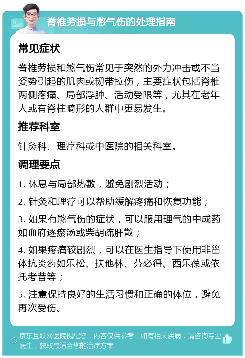 脊椎劳损与憋气伤的处理指南 常见症状 脊椎劳损和憋气伤常见于突然的外力冲击或不当姿势引起的肌肉或韧带拉伤，主要症状包括脊椎两侧疼痛、局部浮肿、活动受限等，尤其在老年人或有脊柱畸形的人群中更易发生。 推荐科室 针灸科、理疗科或中医院的相关科室。 调理要点 1. 休息与局部热敷，避免剧烈活动； 2. 针灸和理疗可以帮助缓解疼痛和恢复功能； 3. 如果有憋气伤的症状，可以服用理气的中成药如血府逐瘀汤或柴胡疏肝散； 4. 如果疼痛较剧烈，可以在医生指导下使用非甾体抗炎药如乐松、扶他林、芬必得、西乐葆或依托考昔等； 5. 注意保持良好的生活习惯和正确的体位，避免再次受伤。