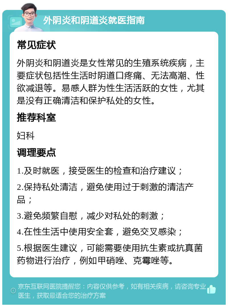 外阴炎和阴道炎就医指南 常见症状 外阴炎和阴道炎是女性常见的生殖系统疾病，主要症状包括性生活时阴道口疼痛、无法高潮、性欲减退等。易感人群为性生活活跃的女性，尤其是没有正确清洁和保护私处的女性。 推荐科室 妇科 调理要点 1.及时就医，接受医生的检查和治疗建议； 2.保持私处清洁，避免使用过于刺激的清洁产品； 3.避免频繁自慰，减少对私处的刺激； 4.在性生活中使用安全套，避免交叉感染； 5.根据医生建议，可能需要使用抗生素或抗真菌药物进行治疗，例如甲硝唑、克霉唑等。