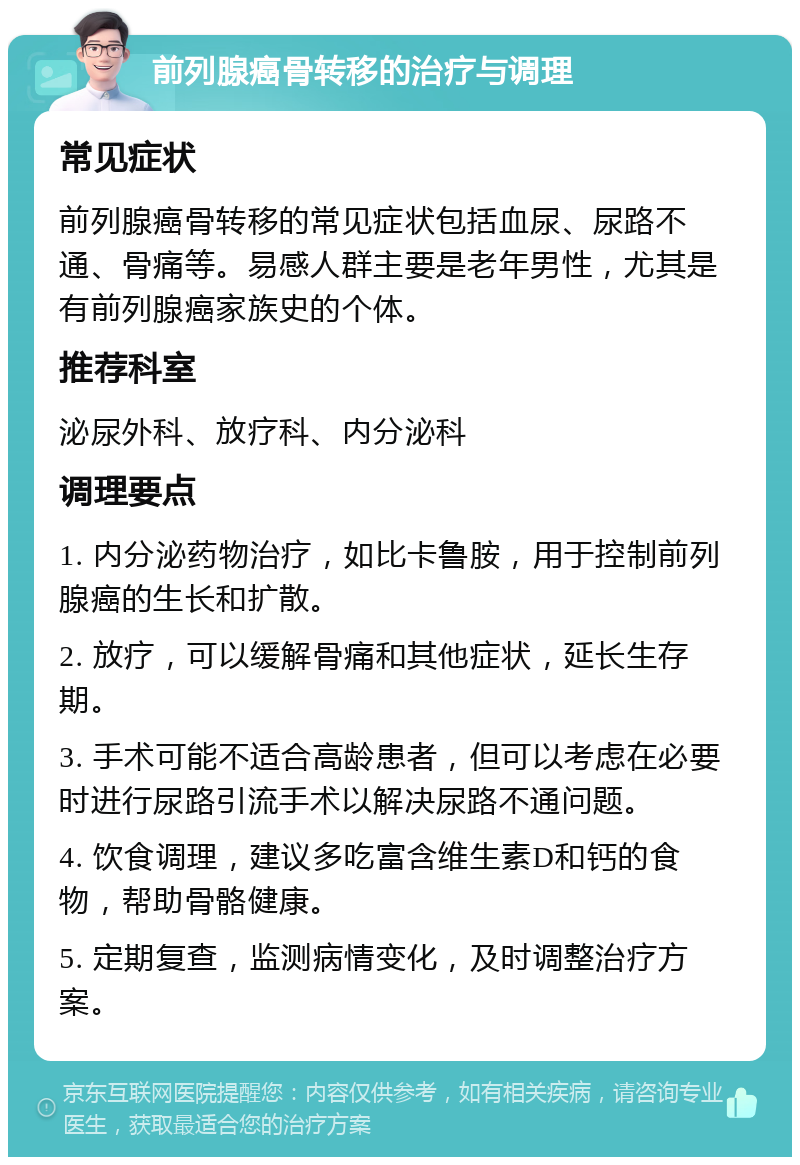 前列腺癌骨转移的治疗与调理 常见症状 前列腺癌骨转移的常见症状包括血尿、尿路不通、骨痛等。易感人群主要是老年男性，尤其是有前列腺癌家族史的个体。 推荐科室 泌尿外科、放疗科、内分泌科 调理要点 1. 内分泌药物治疗，如比卡鲁胺，用于控制前列腺癌的生长和扩散。 2. 放疗，可以缓解骨痛和其他症状，延长生存期。 3. 手术可能不适合高龄患者，但可以考虑在必要时进行尿路引流手术以解决尿路不通问题。 4. 饮食调理，建议多吃富含维生素D和钙的食物，帮助骨骼健康。 5. 定期复查，监测病情变化，及时调整治疗方案。