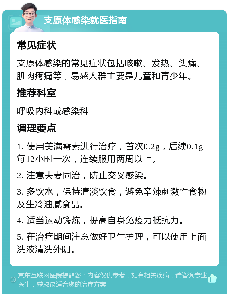 支原体感染就医指南 常见症状 支原体感染的常见症状包括咳嗽、发热、头痛、肌肉疼痛等，易感人群主要是儿童和青少年。 推荐科室 呼吸内科或感染科 调理要点 1. 使用美满霉素进行治疗，首次0.2g，后续0.1g每12小时一次，连续服用两周以上。 2. 注意夫妻同治，防止交叉感染。 3. 多饮水，保持清淡饮食，避免辛辣刺激性食物及生冷油腻食品。 4. 适当运动锻炼，提高自身免疫力抵抗力。 5. 在治疗期间注意做好卫生护理，可以使用上面洗液清洗外阴。