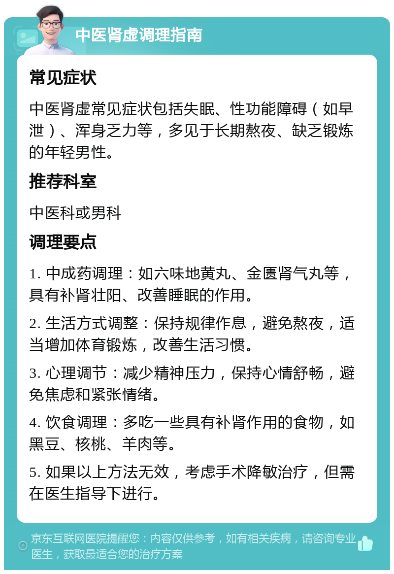 中医肾虚调理指南 常见症状 中医肾虚常见症状包括失眠、性功能障碍（如早泄）、浑身乏力等，多见于长期熬夜、缺乏锻炼的年轻男性。 推荐科室 中医科或男科 调理要点 1. 中成药调理：如六味地黄丸、金匮肾气丸等，具有补肾壮阳、改善睡眠的作用。 2. 生活方式调整：保持规律作息，避免熬夜，适当增加体育锻炼，改善生活习惯。 3. 心理调节：减少精神压力，保持心情舒畅，避免焦虑和紧张情绪。 4. 饮食调理：多吃一些具有补肾作用的食物，如黑豆、核桃、羊肉等。 5. 如果以上方法无效，考虑手术降敏治疗，但需在医生指导下进行。