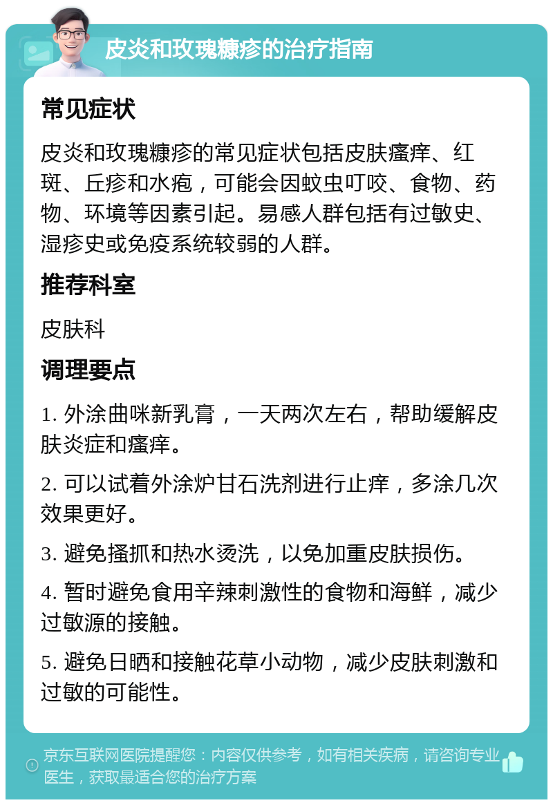 皮炎和玫瑰糠疹的治疗指南 常见症状 皮炎和玫瑰糠疹的常见症状包括皮肤瘙痒、红斑、丘疹和水疱，可能会因蚊虫叮咬、食物、药物、环境等因素引起。易感人群包括有过敏史、湿疹史或免疫系统较弱的人群。 推荐科室 皮肤科 调理要点 1. 外涂曲咪新乳膏，一天两次左右，帮助缓解皮肤炎症和瘙痒。 2. 可以试着外涂炉甘石洗剂进行止痒，多涂几次效果更好。 3. 避免搔抓和热水烫洗，以免加重皮肤损伤。 4. 暂时避免食用辛辣刺激性的食物和海鲜，减少过敏源的接触。 5. 避免日晒和接触花草小动物，减少皮肤刺激和过敏的可能性。