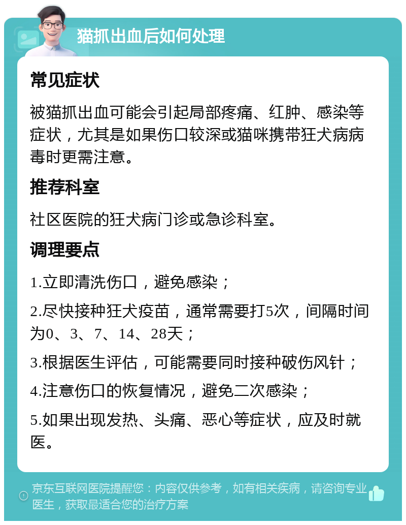 猫抓出血后如何处理 常见症状 被猫抓出血可能会引起局部疼痛、红肿、感染等症状，尤其是如果伤口较深或猫咪携带狂犬病病毒时更需注意。 推荐科室 社区医院的狂犬病门诊或急诊科室。 调理要点 1.立即清洗伤口，避免感染； 2.尽快接种狂犬疫苗，通常需要打5次，间隔时间为0、3、7、14、28天； 3.根据医生评估，可能需要同时接种破伤风针； 4.注意伤口的恢复情况，避免二次感染； 5.如果出现发热、头痛、恶心等症状，应及时就医。