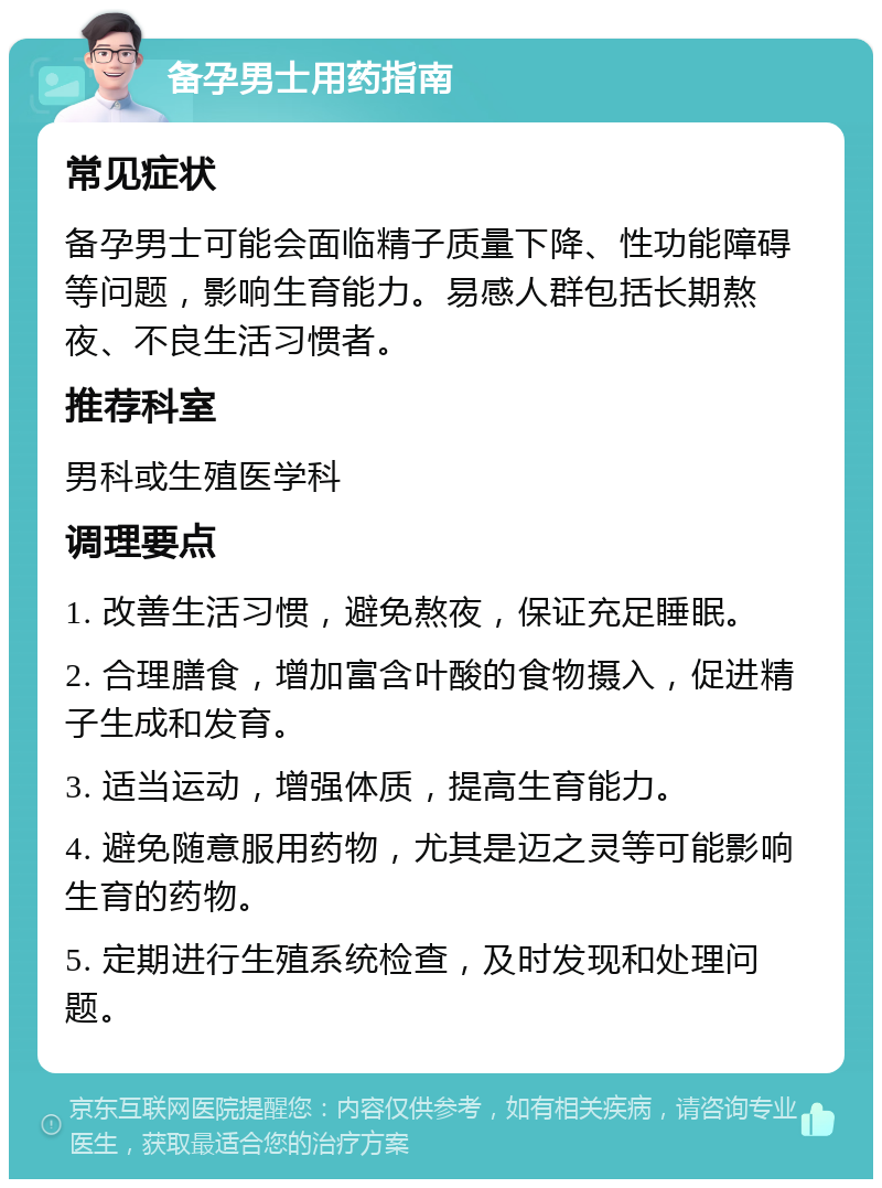 备孕男士用药指南 常见症状 备孕男士可能会面临精子质量下降、性功能障碍等问题，影响生育能力。易感人群包括长期熬夜、不良生活习惯者。 推荐科室 男科或生殖医学科 调理要点 1. 改善生活习惯，避免熬夜，保证充足睡眠。 2. 合理膳食，增加富含叶酸的食物摄入，促进精子生成和发育。 3. 适当运动，增强体质，提高生育能力。 4. 避免随意服用药物，尤其是迈之灵等可能影响生育的药物。 5. 定期进行生殖系统检查，及时发现和处理问题。