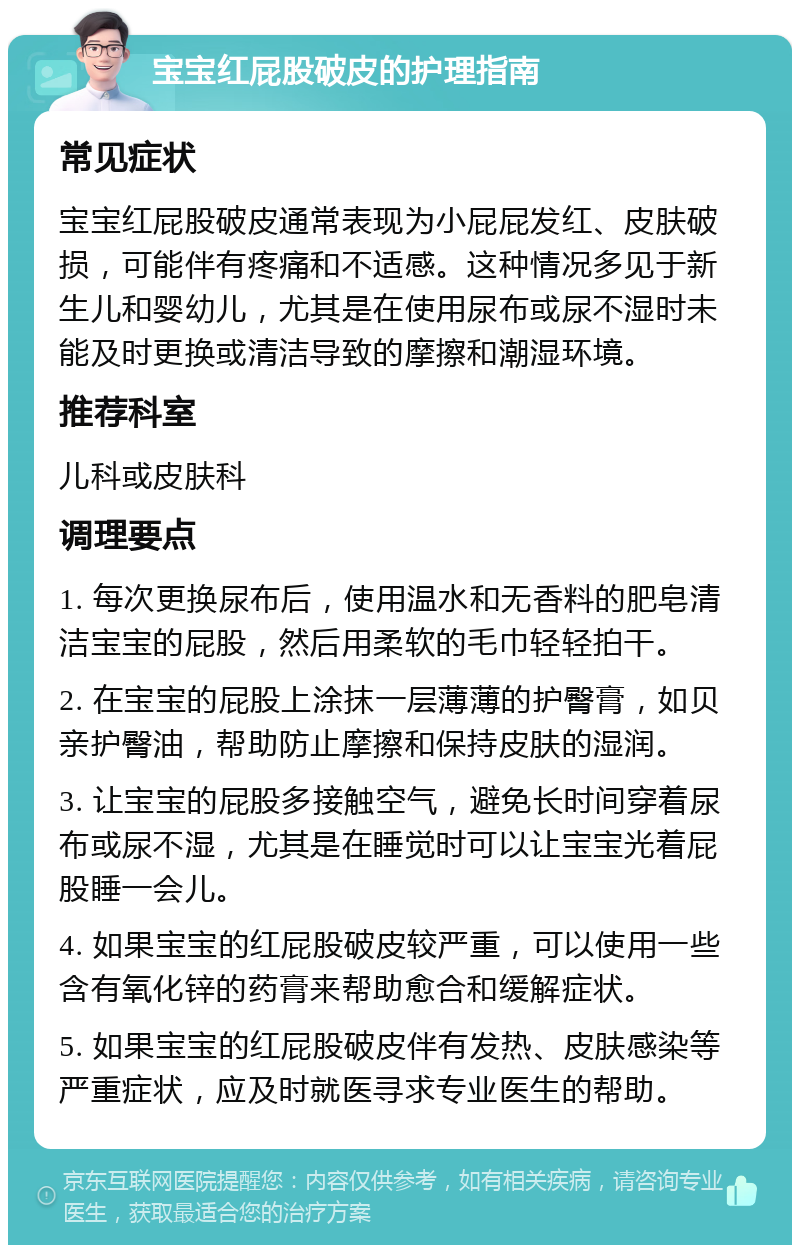 宝宝红屁股破皮的护理指南 常见症状 宝宝红屁股破皮通常表现为小屁屁发红、皮肤破损，可能伴有疼痛和不适感。这种情况多见于新生儿和婴幼儿，尤其是在使用尿布或尿不湿时未能及时更换或清洁导致的摩擦和潮湿环境。 推荐科室 儿科或皮肤科 调理要点 1. 每次更换尿布后，使用温水和无香料的肥皂清洁宝宝的屁股，然后用柔软的毛巾轻轻拍干。 2. 在宝宝的屁股上涂抹一层薄薄的护臀膏，如贝亲护臀油，帮助防止摩擦和保持皮肤的湿润。 3. 让宝宝的屁股多接触空气，避免长时间穿着尿布或尿不湿，尤其是在睡觉时可以让宝宝光着屁股睡一会儿。 4. 如果宝宝的红屁股破皮较严重，可以使用一些含有氧化锌的药膏来帮助愈合和缓解症状。 5. 如果宝宝的红屁股破皮伴有发热、皮肤感染等严重症状，应及时就医寻求专业医生的帮助。