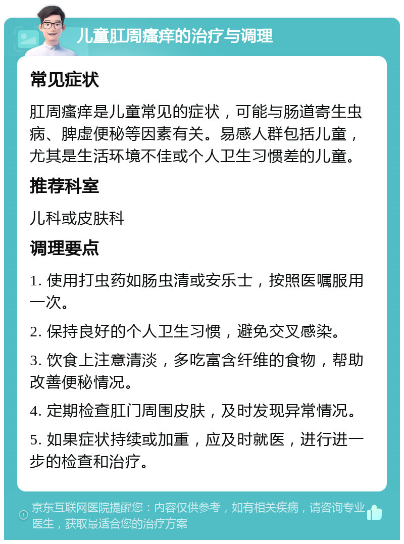 儿童肛周瘙痒的治疗与调理 常见症状 肛周瘙痒是儿童常见的症状，可能与肠道寄生虫病、脾虚便秘等因素有关。易感人群包括儿童，尤其是生活环境不佳或个人卫生习惯差的儿童。 推荐科室 儿科或皮肤科 调理要点 1. 使用打虫药如肠虫清或安乐士，按照医嘱服用一次。 2. 保持良好的个人卫生习惯，避免交叉感染。 3. 饮食上注意清淡，多吃富含纤维的食物，帮助改善便秘情况。 4. 定期检查肛门周围皮肤，及时发现异常情况。 5. 如果症状持续或加重，应及时就医，进行进一步的检查和治疗。