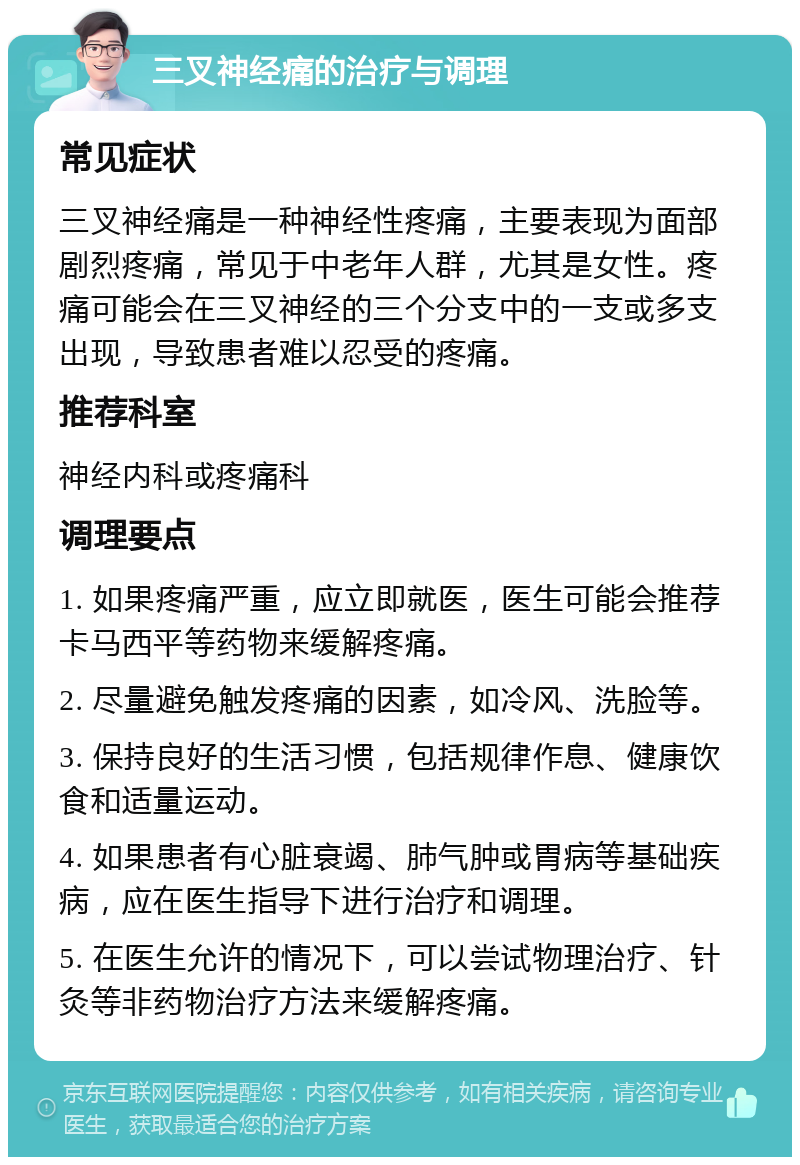 三叉神经痛的治疗与调理 常见症状 三叉神经痛是一种神经性疼痛，主要表现为面部剧烈疼痛，常见于中老年人群，尤其是女性。疼痛可能会在三叉神经的三个分支中的一支或多支出现，导致患者难以忍受的疼痛。 推荐科室 神经内科或疼痛科 调理要点 1. 如果疼痛严重，应立即就医，医生可能会推荐卡马西平等药物来缓解疼痛。 2. 尽量避免触发疼痛的因素，如冷风、洗脸等。 3. 保持良好的生活习惯，包括规律作息、健康饮食和适量运动。 4. 如果患者有心脏衰竭、肺气肿或胃病等基础疾病，应在医生指导下进行治疗和调理。 5. 在医生允许的情况下，可以尝试物理治疗、针灸等非药物治疗方法来缓解疼痛。