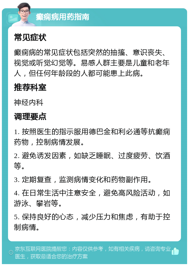 癫痫病用药指南 常见症状 癫痫病的常见症状包括突然的抽搐、意识丧失、视觉或听觉幻觉等。易感人群主要是儿童和老年人，但任何年龄段的人都可能患上此病。 推荐科室 神经内科 调理要点 1. 按照医生的指示服用德巴金和利必通等抗癫痫药物，控制病情发展。 2. 避免诱发因素，如缺乏睡眠、过度疲劳、饮酒等。 3. 定期复查，监测病情变化和药物副作用。 4. 在日常生活中注意安全，避免高风险活动，如游泳、攀岩等。 5. 保持良好的心态，减少压力和焦虑，有助于控制病情。