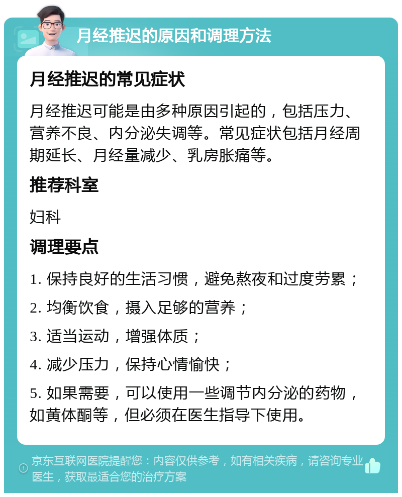 月经推迟的原因和调理方法 月经推迟的常见症状 月经推迟可能是由多种原因引起的，包括压力、营养不良、内分泌失调等。常见症状包括月经周期延长、月经量减少、乳房胀痛等。 推荐科室 妇科 调理要点 1. 保持良好的生活习惯，避免熬夜和过度劳累； 2. 均衡饮食，摄入足够的营养； 3. 适当运动，增强体质； 4. 减少压力，保持心情愉快； 5. 如果需要，可以使用一些调节内分泌的药物，如黄体酮等，但必须在医生指导下使用。