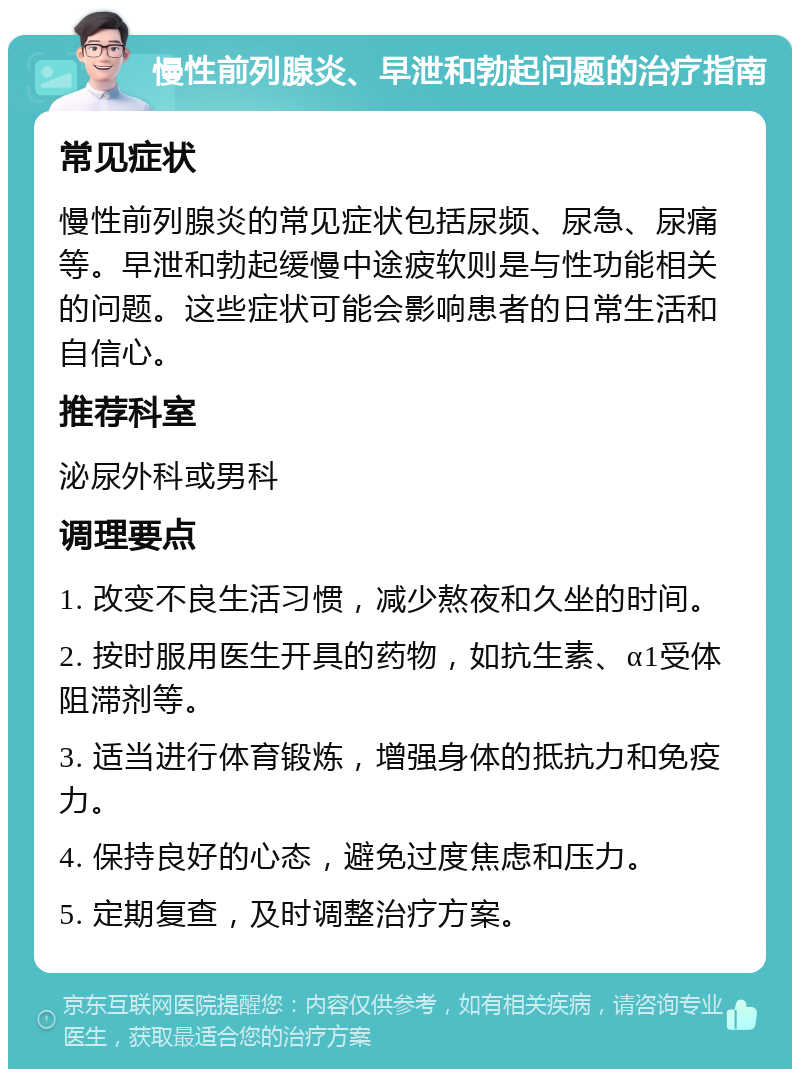 慢性前列腺炎、早泄和勃起问题的治疗指南 常见症状 慢性前列腺炎的常见症状包括尿频、尿急、尿痛等。早泄和勃起缓慢中途疲软则是与性功能相关的问题。这些症状可能会影响患者的日常生活和自信心。 推荐科室 泌尿外科或男科 调理要点 1. 改变不良生活习惯，减少熬夜和久坐的时间。 2. 按时服用医生开具的药物，如抗生素、α1受体阻滞剂等。 3. 适当进行体育锻炼，增强身体的抵抗力和免疫力。 4. 保持良好的心态，避免过度焦虑和压力。 5. 定期复查，及时调整治疗方案。