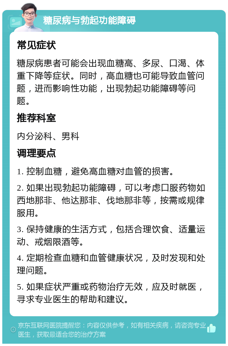 糖尿病与勃起功能障碍 常见症状 糖尿病患者可能会出现血糖高、多尿、口渴、体重下降等症状。同时，高血糖也可能导致血管问题，进而影响性功能，出现勃起功能障碍等问题。 推荐科室 内分泌科、男科 调理要点 1. 控制血糖，避免高血糖对血管的损害。 2. 如果出现勃起功能障碍，可以考虑口服药物如西地那非、他达那非、伐地那非等，按需或规律服用。 3. 保持健康的生活方式，包括合理饮食、适量运动、戒烟限酒等。 4. 定期检查血糖和血管健康状况，及时发现和处理问题。 5. 如果症状严重或药物治疗无效，应及时就医，寻求专业医生的帮助和建议。