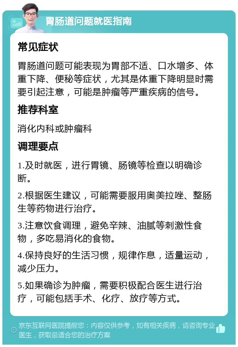 胃肠道问题就医指南 常见症状 胃肠道问题可能表现为胃部不适、口水增多、体重下降、便秘等症状，尤其是体重下降明显时需要引起注意，可能是肿瘤等严重疾病的信号。 推荐科室 消化内科或肿瘤科 调理要点 1.及时就医，进行胃镜、肠镜等检查以明确诊断。 2.根据医生建议，可能需要服用奥美拉唑、整肠生等药物进行治疗。 3.注意饮食调理，避免辛辣、油腻等刺激性食物，多吃易消化的食物。 4.保持良好的生活习惯，规律作息，适量运动，减少压力。 5.如果确诊为肿瘤，需要积极配合医生进行治疗，可能包括手术、化疗、放疗等方式。