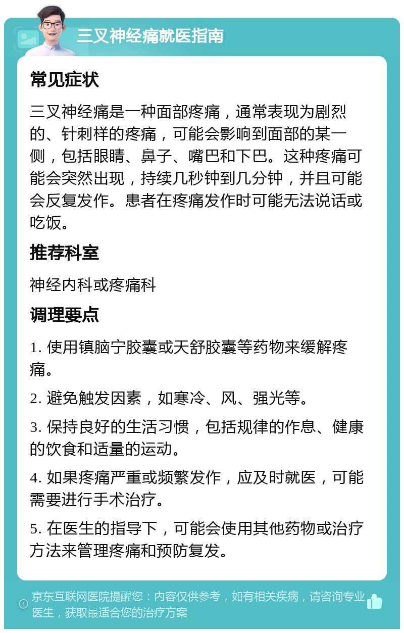 三叉神经痛就医指南 常见症状 三叉神经痛是一种面部疼痛，通常表现为剧烈的、针刺样的疼痛，可能会影响到面部的某一侧，包括眼睛、鼻子、嘴巴和下巴。这种疼痛可能会突然出现，持续几秒钟到几分钟，并且可能会反复发作。患者在疼痛发作时可能无法说话或吃饭。 推荐科室 神经内科或疼痛科 调理要点 1. 使用镇脑宁胶囊或天舒胶囊等药物来缓解疼痛。 2. 避免触发因素，如寒冷、风、强光等。 3. 保持良好的生活习惯，包括规律的作息、健康的饮食和适量的运动。 4. 如果疼痛严重或频繁发作，应及时就医，可能需要进行手术治疗。 5. 在医生的指导下，可能会使用其他药物或治疗方法来管理疼痛和预防复发。