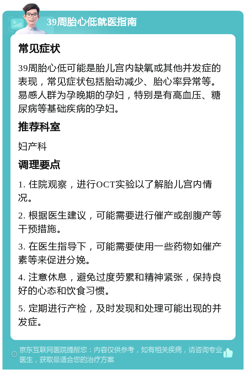 39周胎心低就医指南 常见症状 39周胎心低可能是胎儿宫内缺氧或其他并发症的表现，常见症状包括胎动减少、胎心率异常等。易感人群为孕晚期的孕妇，特别是有高血压、糖尿病等基础疾病的孕妇。 推荐科室 妇产科 调理要点 1. 住院观察，进行OCT实验以了解胎儿宫内情况。 2. 根据医生建议，可能需要进行催产或剖腹产等干预措施。 3. 在医生指导下，可能需要使用一些药物如催产素等来促进分娩。 4. 注意休息，避免过度劳累和精神紧张，保持良好的心态和饮食习惯。 5. 定期进行产检，及时发现和处理可能出现的并发症。