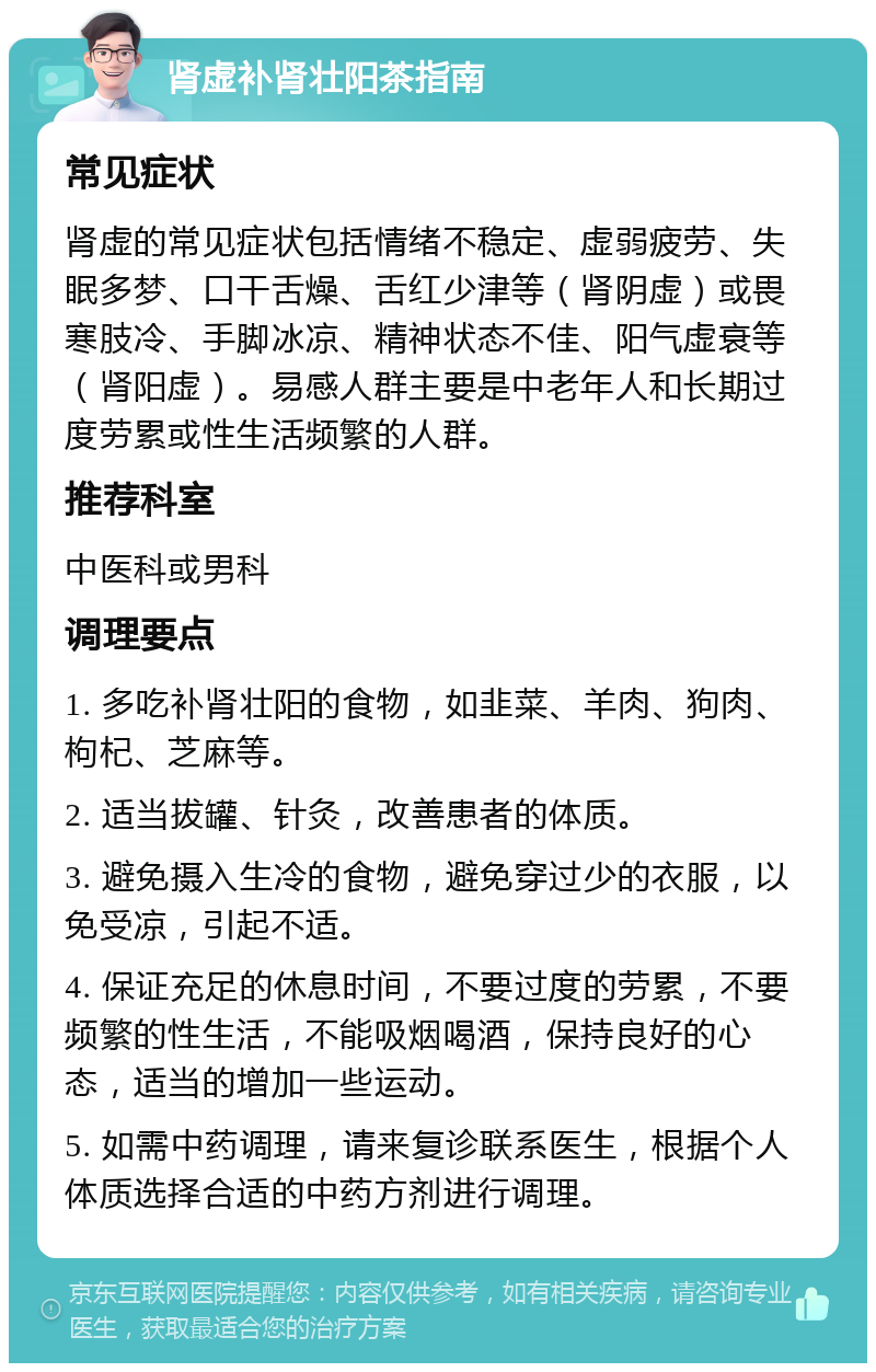 肾虚补肾壮阳茶指南 常见症状 肾虚的常见症状包括情绪不稳定、虚弱疲劳、失眠多梦、口干舌燥、舌红少津等（肾阴虚）或畏寒肢冷、手脚冰凉、精神状态不佳、阳气虚衰等（肾阳虚）。易感人群主要是中老年人和长期过度劳累或性生活频繁的人群。 推荐科室 中医科或男科 调理要点 1. 多吃补肾壮阳的食物，如韭菜、羊肉、狗肉、枸杞、芝麻等。 2. 适当拔罐、针灸，改善患者的体质。 3. 避免摄入生冷的食物，避免穿过少的衣服，以免受凉，引起不适。 4. 保证充足的休息时间，不要过度的劳累，不要频繁的性生活，不能吸烟喝酒，保持良好的心态，适当的增加一些运动。 5. 如需中药调理，请来复诊联系医生，根据个人体质选择合适的中药方剂进行调理。