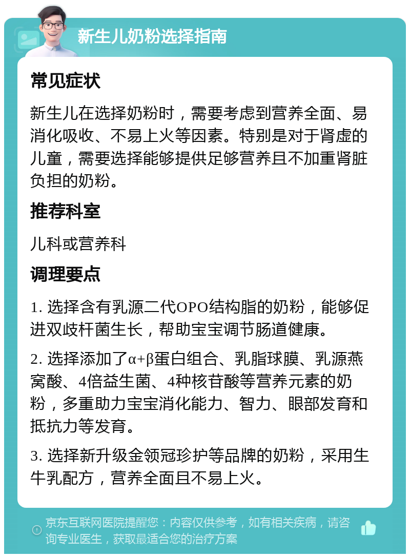 新生儿奶粉选择指南 常见症状 新生儿在选择奶粉时，需要考虑到营养全面、易消化吸收、不易上火等因素。特别是对于肾虚的儿童，需要选择能够提供足够营养且不加重肾脏负担的奶粉。 推荐科室 儿科或营养科 调理要点 1. 选择含有乳源二代OPO结构脂的奶粉，能够促进双歧杆菌生长，帮助宝宝调节肠道健康。 2. 选择添加了α+β蛋白组合、乳脂球膜、乳源燕窝酸、4倍益生菌、4种核苷酸等营养元素的奶粉，多重助力宝宝消化能力、智力、眼部发育和抵抗力等发育。 3. 选择新升级金领冠珍护等品牌的奶粉，采用生牛乳配方，营养全面且不易上火。