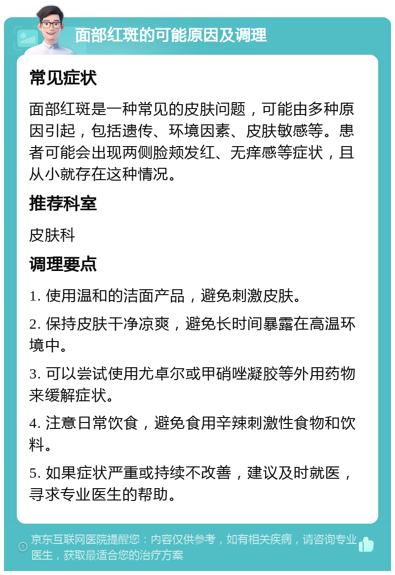 面部红斑的可能原因及调理 常见症状 面部红斑是一种常见的皮肤问题，可能由多种原因引起，包括遗传、环境因素、皮肤敏感等。患者可能会出现两侧脸颊发红、无痒感等症状，且从小就存在这种情况。 推荐科室 皮肤科 调理要点 1. 使用温和的洁面产品，避免刺激皮肤。 2. 保持皮肤干净凉爽，避免长时间暴露在高温环境中。 3. 可以尝试使用尤卓尔或甲硝唑凝胶等外用药物来缓解症状。 4. 注意日常饮食，避免食用辛辣刺激性食物和饮料。 5. 如果症状严重或持续不改善，建议及时就医，寻求专业医生的帮助。