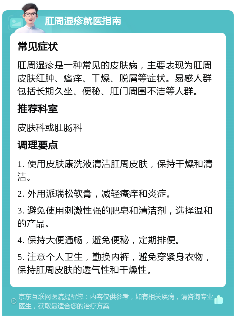 肛周湿疹就医指南 常见症状 肛周湿疹是一种常见的皮肤病，主要表现为肛周皮肤红肿、瘙痒、干燥、脱屑等症状。易感人群包括长期久坐、便秘、肛门周围不洁等人群。 推荐科室 皮肤科或肛肠科 调理要点 1. 使用皮肤康洗液清洁肛周皮肤，保持干燥和清洁。 2. 外用派瑞松软膏，减轻瘙痒和炎症。 3. 避免使用刺激性强的肥皂和清洁剂，选择温和的产品。 4. 保持大便通畅，避免便秘，定期排便。 5. 注意个人卫生，勤换内裤，避免穿紧身衣物，保持肛周皮肤的透气性和干燥性。