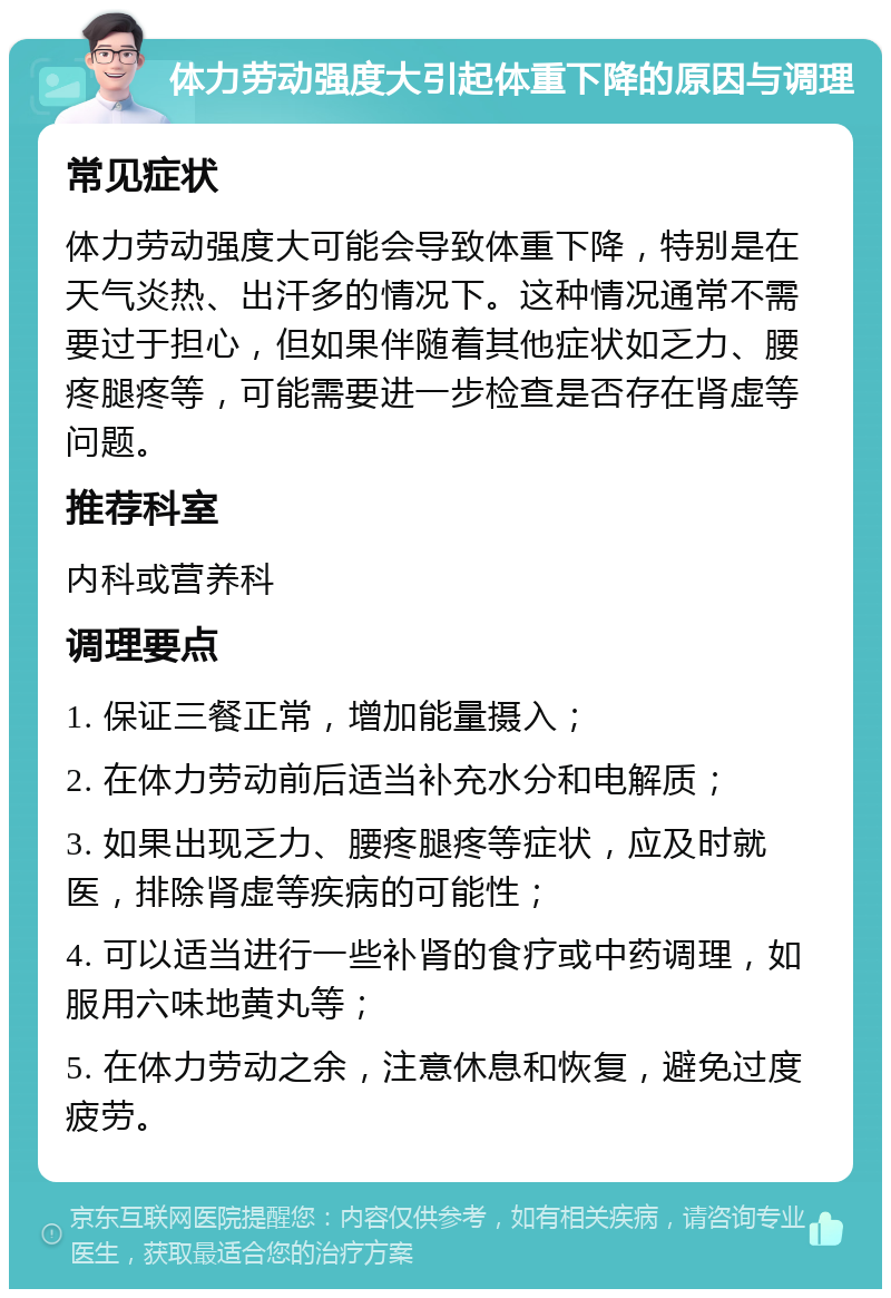 体力劳动强度大引起体重下降的原因与调理 常见症状 体力劳动强度大可能会导致体重下降，特别是在天气炎热、出汗多的情况下。这种情况通常不需要过于担心，但如果伴随着其他症状如乏力、腰疼腿疼等，可能需要进一步检查是否存在肾虚等问题。 推荐科室 内科或营养科 调理要点 1. 保证三餐正常，增加能量摄入； 2. 在体力劳动前后适当补充水分和电解质； 3. 如果出现乏力、腰疼腿疼等症状，应及时就医，排除肾虚等疾病的可能性； 4. 可以适当进行一些补肾的食疗或中药调理，如服用六味地黄丸等； 5. 在体力劳动之余，注意休息和恢复，避免过度疲劳。