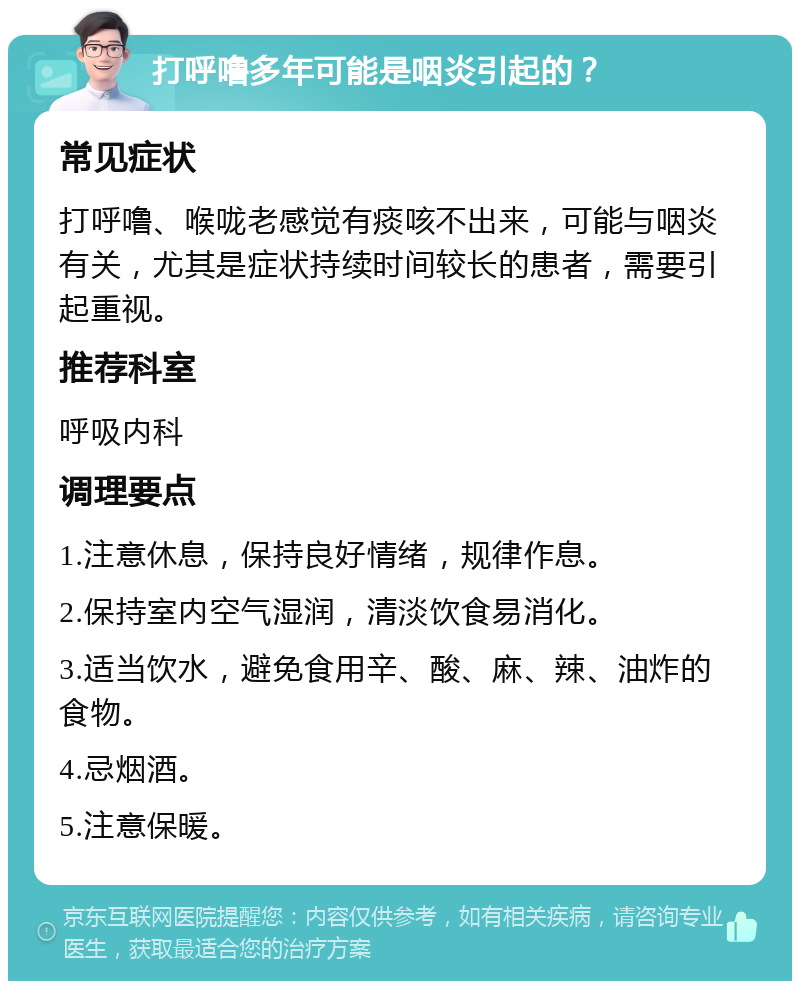 打呼噜多年可能是咽炎引起的？ 常见症状 打呼噜、喉咙老感觉有痰咳不出来，可能与咽炎有关，尤其是症状持续时间较长的患者，需要引起重视。 推荐科室 呼吸内科 调理要点 1.注意休息，保持良好情绪，规律作息。 2.保持室内空气湿润，清淡饮食易消化。 3.适当饮水，避免食用辛、酸、麻、辣、油炸的食物。 4.忌烟酒。 5.注意保暖。