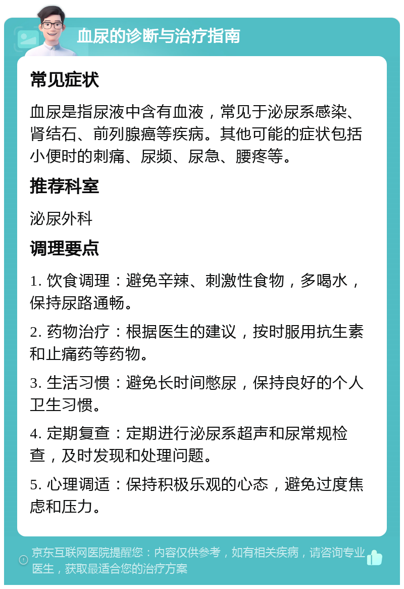 血尿的诊断与治疗指南 常见症状 血尿是指尿液中含有血液，常见于泌尿系感染、肾结石、前列腺癌等疾病。其他可能的症状包括小便时的刺痛、尿频、尿急、腰疼等。 推荐科室 泌尿外科 调理要点 1. 饮食调理：避免辛辣、刺激性食物，多喝水，保持尿路通畅。 2. 药物治疗：根据医生的建议，按时服用抗生素和止痛药等药物。 3. 生活习惯：避免长时间憋尿，保持良好的个人卫生习惯。 4. 定期复查：定期进行泌尿系超声和尿常规检查，及时发现和处理问题。 5. 心理调适：保持积极乐观的心态，避免过度焦虑和压力。