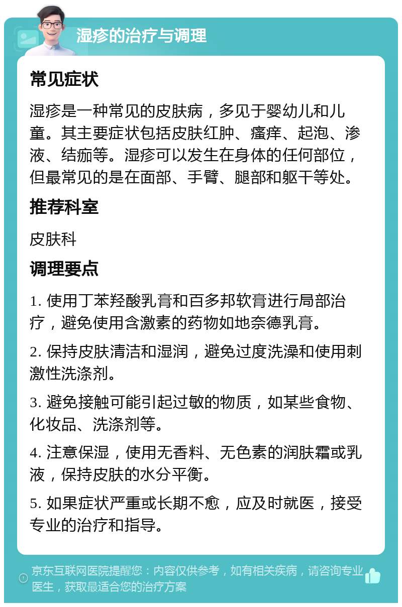 湿疹的治疗与调理 常见症状 湿疹是一种常见的皮肤病，多见于婴幼儿和儿童。其主要症状包括皮肤红肿、瘙痒、起泡、渗液、结痂等。湿疹可以发生在身体的任何部位，但最常见的是在面部、手臂、腿部和躯干等处。 推荐科室 皮肤科 调理要点 1. 使用丁苯羟酸乳膏和百多邦软膏进行局部治疗，避免使用含激素的药物如地奈德乳膏。 2. 保持皮肤清洁和湿润，避免过度洗澡和使用刺激性洗涤剂。 3. 避免接触可能引起过敏的物质，如某些食物、化妆品、洗涤剂等。 4. 注意保湿，使用无香料、无色素的润肤霜或乳液，保持皮肤的水分平衡。 5. 如果症状严重或长期不愈，应及时就医，接受专业的治疗和指导。