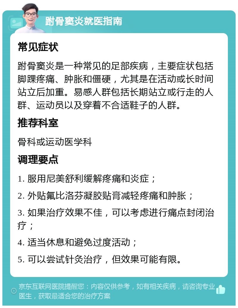 跗骨窦炎就医指南 常见症状 跗骨窦炎是一种常见的足部疾病，主要症状包括脚踝疼痛、肿胀和僵硬，尤其是在活动或长时间站立后加重。易感人群包括长期站立或行走的人群、运动员以及穿着不合适鞋子的人群。 推荐科室 骨科或运动医学科 调理要点 1. 服用尼美舒利缓解疼痛和炎症； 2. 外贴氟比洛芬凝胶贴膏减轻疼痛和肿胀； 3. 如果治疗效果不佳，可以考虑进行痛点封闭治疗； 4. 适当休息和避免过度活动； 5. 可以尝试针灸治疗，但效果可能有限。