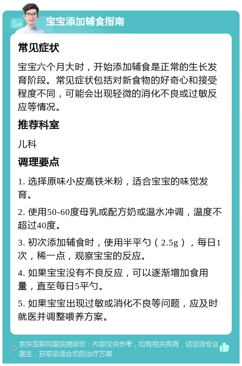 宝宝添加辅食指南 常见症状 宝宝六个月大时，开始添加辅食是正常的生长发育阶段。常见症状包括对新食物的好奇心和接受程度不同，可能会出现轻微的消化不良或过敏反应等情况。 推荐科室 儿科 调理要点 1. 选择原味小皮高铁米粉，适合宝宝的味觉发育。 2. 使用50-60度母乳或配方奶或温水冲调，温度不超过40度。 3. 初次添加辅食时，使用半平勺（2.5g），每日1次，稀一点，观察宝宝的反应。 4. 如果宝宝没有不良反应，可以逐渐增加食用量，直至每日5平勺。 5. 如果宝宝出现过敏或消化不良等问题，应及时就医并调整喂养方案。