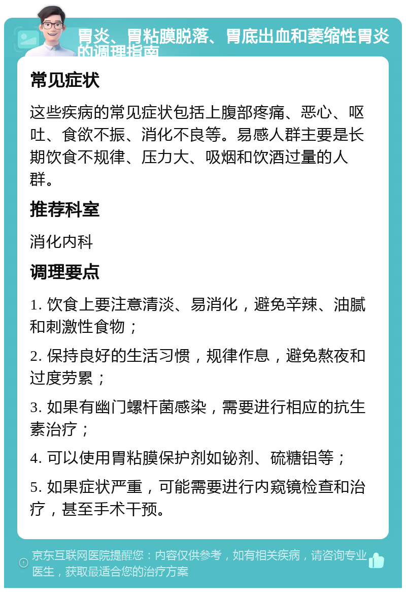 胃炎、胃粘膜脱落、胃底出血和萎缩性胃炎的调理指南 常见症状 这些疾病的常见症状包括上腹部疼痛、恶心、呕吐、食欲不振、消化不良等。易感人群主要是长期饮食不规律、压力大、吸烟和饮酒过量的人群。 推荐科室 消化内科 调理要点 1. 饮食上要注意清淡、易消化，避免辛辣、油腻和刺激性食物； 2. 保持良好的生活习惯，规律作息，避免熬夜和过度劳累； 3. 如果有幽门螺杆菌感染，需要进行相应的抗生素治疗； 4. 可以使用胃粘膜保护剂如铋剂、硫糖铝等； 5. 如果症状严重，可能需要进行内窥镜检查和治疗，甚至手术干预。