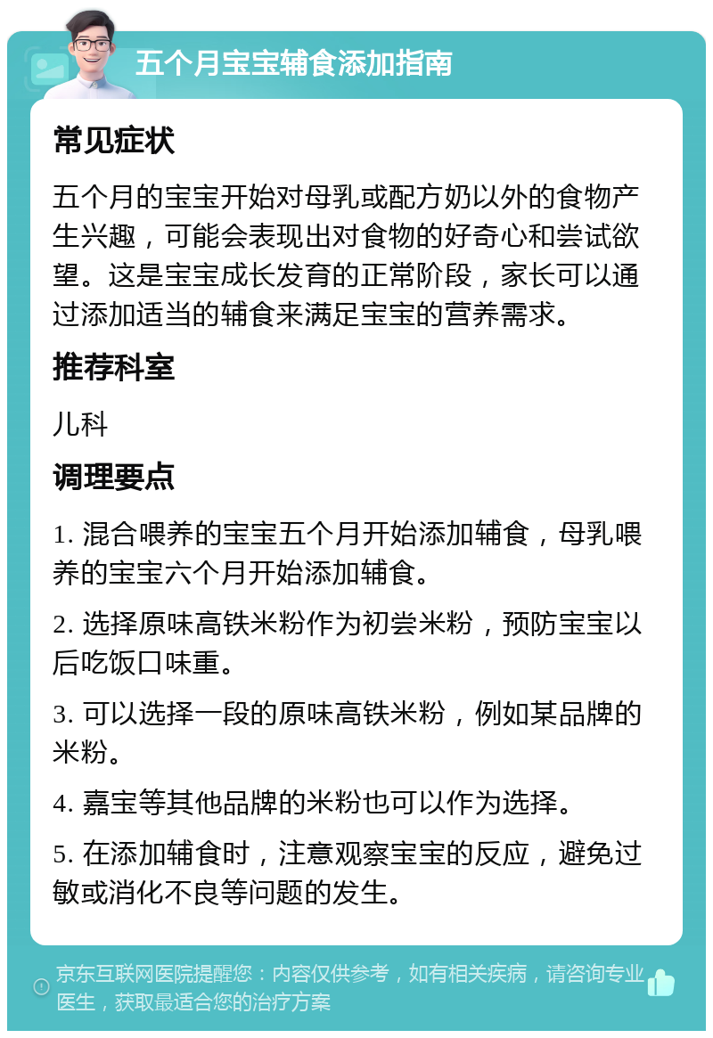 五个月宝宝辅食添加指南 常见症状 五个月的宝宝开始对母乳或配方奶以外的食物产生兴趣，可能会表现出对食物的好奇心和尝试欲望。这是宝宝成长发育的正常阶段，家长可以通过添加适当的辅食来满足宝宝的营养需求。 推荐科室 儿科 调理要点 1. 混合喂养的宝宝五个月开始添加辅食，母乳喂养的宝宝六个月开始添加辅食。 2. 选择原味高铁米粉作为初尝米粉，预防宝宝以后吃饭口味重。 3. 可以选择一段的原味高铁米粉，例如某品牌的米粉。 4. 嘉宝等其他品牌的米粉也可以作为选择。 5. 在添加辅食时，注意观察宝宝的反应，避免过敏或消化不良等问题的发生。