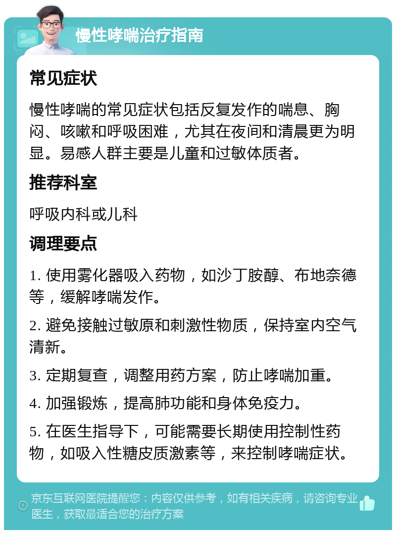 慢性哮喘治疗指南 常见症状 慢性哮喘的常见症状包括反复发作的喘息、胸闷、咳嗽和呼吸困难，尤其在夜间和清晨更为明显。易感人群主要是儿童和过敏体质者。 推荐科室 呼吸内科或儿科 调理要点 1. 使用雾化器吸入药物，如沙丁胺醇、布地奈德等，缓解哮喘发作。 2. 避免接触过敏原和刺激性物质，保持室内空气清新。 3. 定期复查，调整用药方案，防止哮喘加重。 4. 加强锻炼，提高肺功能和身体免疫力。 5. 在医生指导下，可能需要长期使用控制性药物，如吸入性糖皮质激素等，来控制哮喘症状。