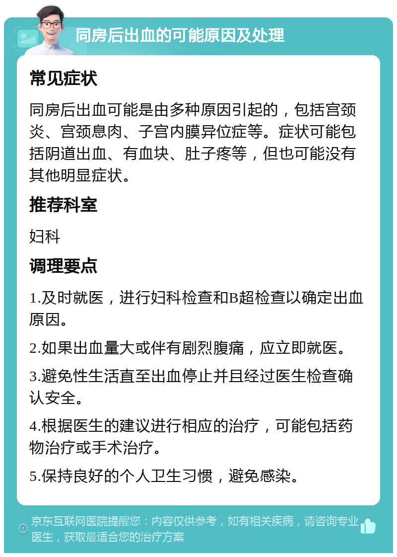 同房后出血的可能原因及处理 常见症状 同房后出血可能是由多种原因引起的，包括宫颈炎、宫颈息肉、子宫内膜异位症等。症状可能包括阴道出血、有血块、肚子疼等，但也可能没有其他明显症状。 推荐科室 妇科 调理要点 1.及时就医，进行妇科检查和B超检查以确定出血原因。 2.如果出血量大或伴有剧烈腹痛，应立即就医。 3.避免性生活直至出血停止并且经过医生检查确认安全。 4.根据医生的建议进行相应的治疗，可能包括药物治疗或手术治疗。 5.保持良好的个人卫生习惯，避免感染。