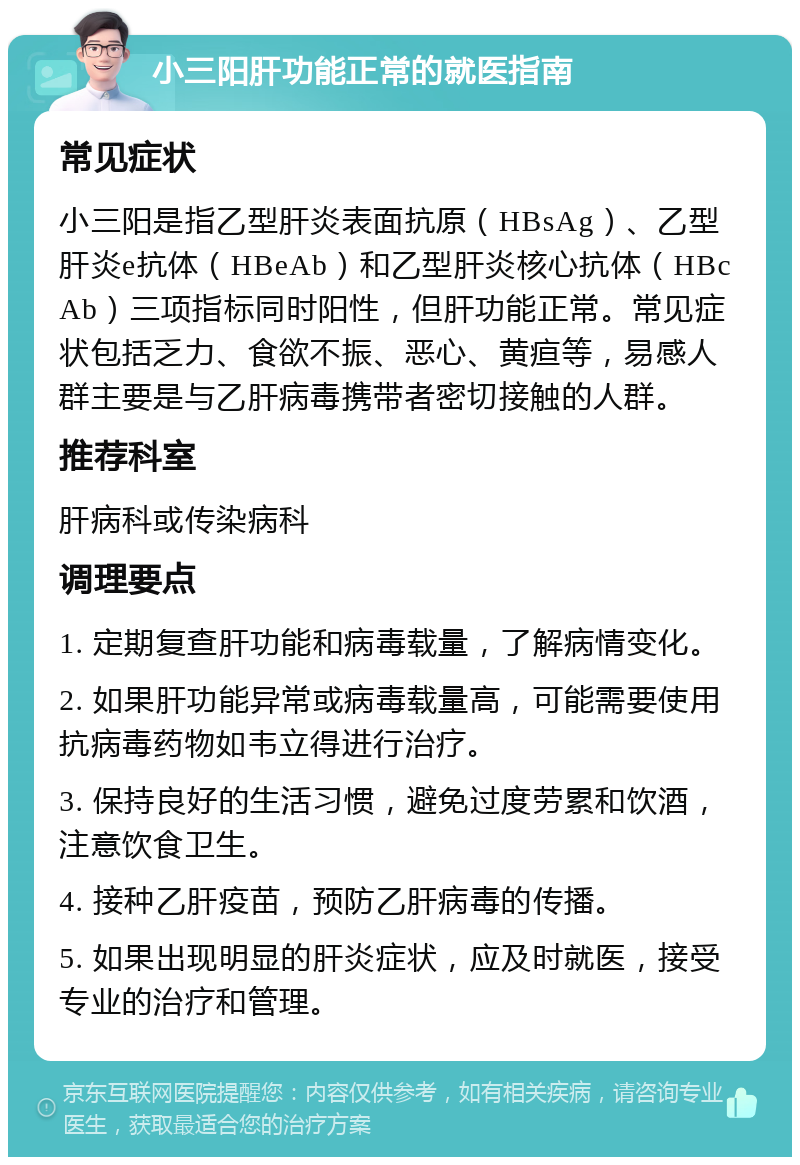 小三阳肝功能正常的就医指南 常见症状 小三阳是指乙型肝炎表面抗原（HBsAg）、乙型肝炎e抗体（HBeAb）和乙型肝炎核心抗体（HBcAb）三项指标同时阳性，但肝功能正常。常见症状包括乏力、食欲不振、恶心、黄疸等，易感人群主要是与乙肝病毒携带者密切接触的人群。 推荐科室 肝病科或传染病科 调理要点 1. 定期复查肝功能和病毒载量，了解病情变化。 2. 如果肝功能异常或病毒载量高，可能需要使用抗病毒药物如韦立得进行治疗。 3. 保持良好的生活习惯，避免过度劳累和饮酒，注意饮食卫生。 4. 接种乙肝疫苗，预防乙肝病毒的传播。 5. 如果出现明显的肝炎症状，应及时就医，接受专业的治疗和管理。