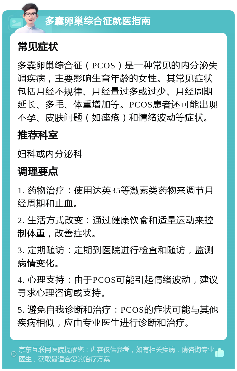 多囊卵巢综合征就医指南 常见症状 多囊卵巢综合征（PCOS）是一种常见的内分泌失调疾病，主要影响生育年龄的女性。其常见症状包括月经不规律、月经量过多或过少、月经周期延长、多毛、体重增加等。PCOS患者还可能出现不孕、皮肤问题（如痤疮）和情绪波动等症状。 推荐科室 妇科或内分泌科 调理要点 1. 药物治疗：使用达英35等激素类药物来调节月经周期和止血。 2. 生活方式改变：通过健康饮食和适量运动来控制体重，改善症状。 3. 定期随访：定期到医院进行检查和随访，监测病情变化。 4. 心理支持：由于PCOS可能引起情绪波动，建议寻求心理咨询或支持。 5. 避免自我诊断和治疗：PCOS的症状可能与其他疾病相似，应由专业医生进行诊断和治疗。