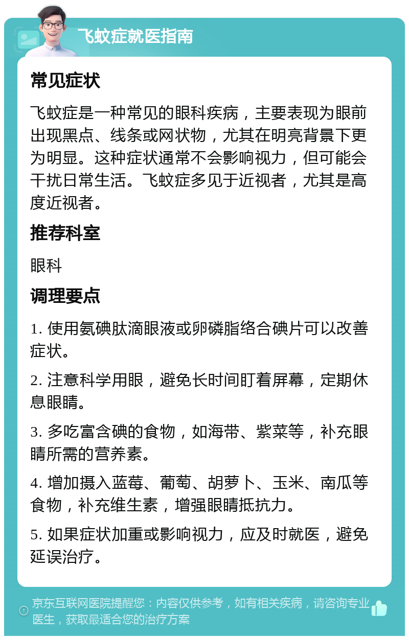 飞蚊症就医指南 常见症状 飞蚊症是一种常见的眼科疾病，主要表现为眼前出现黑点、线条或网状物，尤其在明亮背景下更为明显。这种症状通常不会影响视力，但可能会干扰日常生活。飞蚊症多见于近视者，尤其是高度近视者。 推荐科室 眼科 调理要点 1. 使用氨碘肽滴眼液或卵磷脂络合碘片可以改善症状。 2. 注意科学用眼，避免长时间盯着屏幕，定期休息眼睛。 3. 多吃富含碘的食物，如海带、紫菜等，补充眼睛所需的营养素。 4. 增加摄入蓝莓、葡萄、胡萝卜、玉米、南瓜等食物，补充维生素，增强眼睛抵抗力。 5. 如果症状加重或影响视力，应及时就医，避免延误治疗。