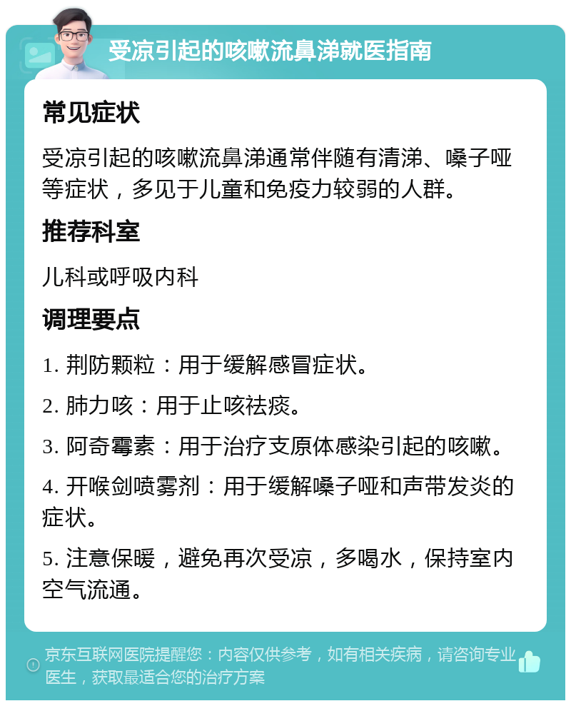 受凉引起的咳嗽流鼻涕就医指南 常见症状 受凉引起的咳嗽流鼻涕通常伴随有清涕、嗓子哑等症状，多见于儿童和免疫力较弱的人群。 推荐科室 儿科或呼吸内科 调理要点 1. 荆防颗粒：用于缓解感冒症状。 2. 肺力咳：用于止咳祛痰。 3. 阿奇霉素：用于治疗支原体感染引起的咳嗽。 4. 开喉剑喷雾剂：用于缓解嗓子哑和声带发炎的症状。 5. 注意保暖，避免再次受凉，多喝水，保持室内空气流通。