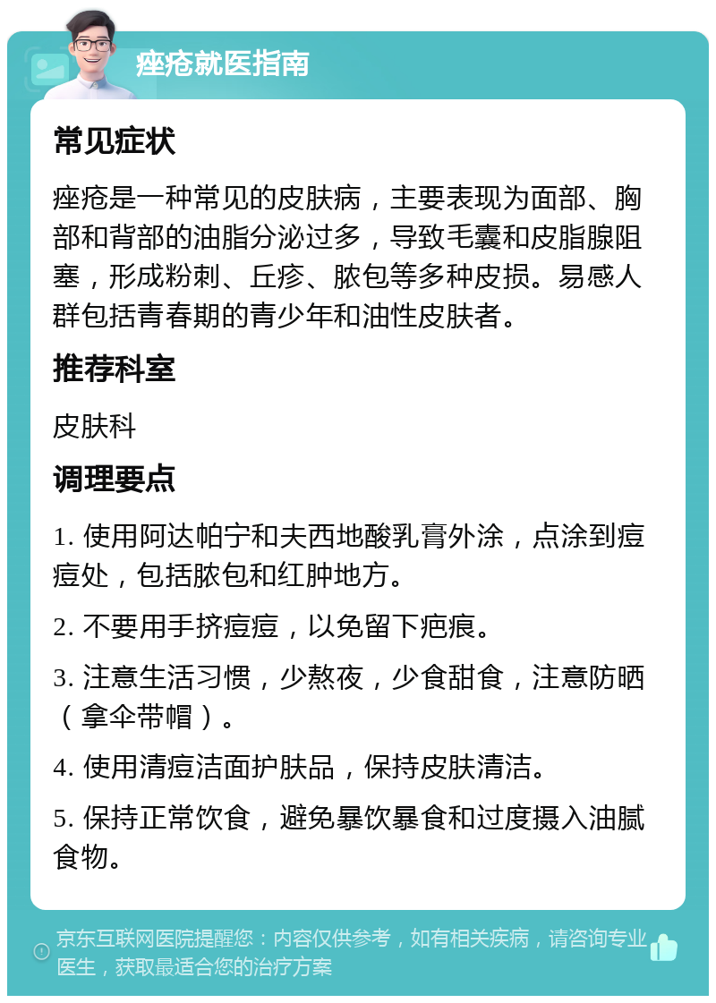 痤疮就医指南 常见症状 痤疮是一种常见的皮肤病，主要表现为面部、胸部和背部的油脂分泌过多，导致毛囊和皮脂腺阻塞，形成粉刺、丘疹、脓包等多种皮损。易感人群包括青春期的青少年和油性皮肤者。 推荐科室 皮肤科 调理要点 1. 使用阿达帕宁和夫西地酸乳膏外涂，点涂到痘痘处，包括脓包和红肿地方。 2. 不要用手挤痘痘，以免留下疤痕。 3. 注意生活习惯，少熬夜，少食甜食，注意防晒（拿伞带帽）。 4. 使用清痘洁面护肤品，保持皮肤清洁。 5. 保持正常饮食，避免暴饮暴食和过度摄入油腻食物。