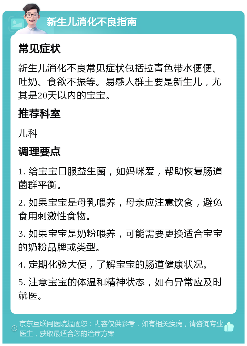 新生儿消化不良指南 常见症状 新生儿消化不良常见症状包括拉青色带水便便、吐奶、食欲不振等。易感人群主要是新生儿，尤其是20天以内的宝宝。 推荐科室 儿科 调理要点 1. 给宝宝口服益生菌，如妈咪爱，帮助恢复肠道菌群平衡。 2. 如果宝宝是母乳喂养，母亲应注意饮食，避免食用刺激性食物。 3. 如果宝宝是奶粉喂养，可能需要更换适合宝宝的奶粉品牌或类型。 4. 定期化验大便，了解宝宝的肠道健康状况。 5. 注意宝宝的体温和精神状态，如有异常应及时就医。