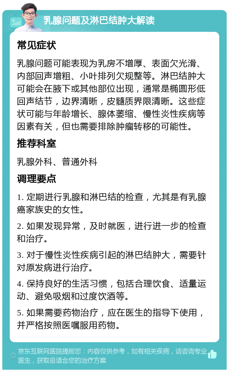 乳腺问题及淋巴结肿大解读 常见症状 乳腺问题可能表现为乳房不增厚、表面欠光滑、内部回声增粗、小叶排列欠规整等。淋巴结肿大可能会在腋下或其他部位出现，通常是椭圆形低回声结节，边界清晰，皮髓质界限清晰。这些症状可能与年龄增长、腺体萎缩、慢性炎性疾病等因素有关，但也需要排除肿瘤转移的可能性。 推荐科室 乳腺外科、普通外科 调理要点 1. 定期进行乳腺和淋巴结的检查，尤其是有乳腺癌家族史的女性。 2. 如果发现异常，及时就医，进行进一步的检查和治疗。 3. 对于慢性炎性疾病引起的淋巴结肿大，需要针对原发病进行治疗。 4. 保持良好的生活习惯，包括合理饮食、适量运动、避免吸烟和过度饮酒等。 5. 如果需要药物治疗，应在医生的指导下使用，并严格按照医嘱服用药物。