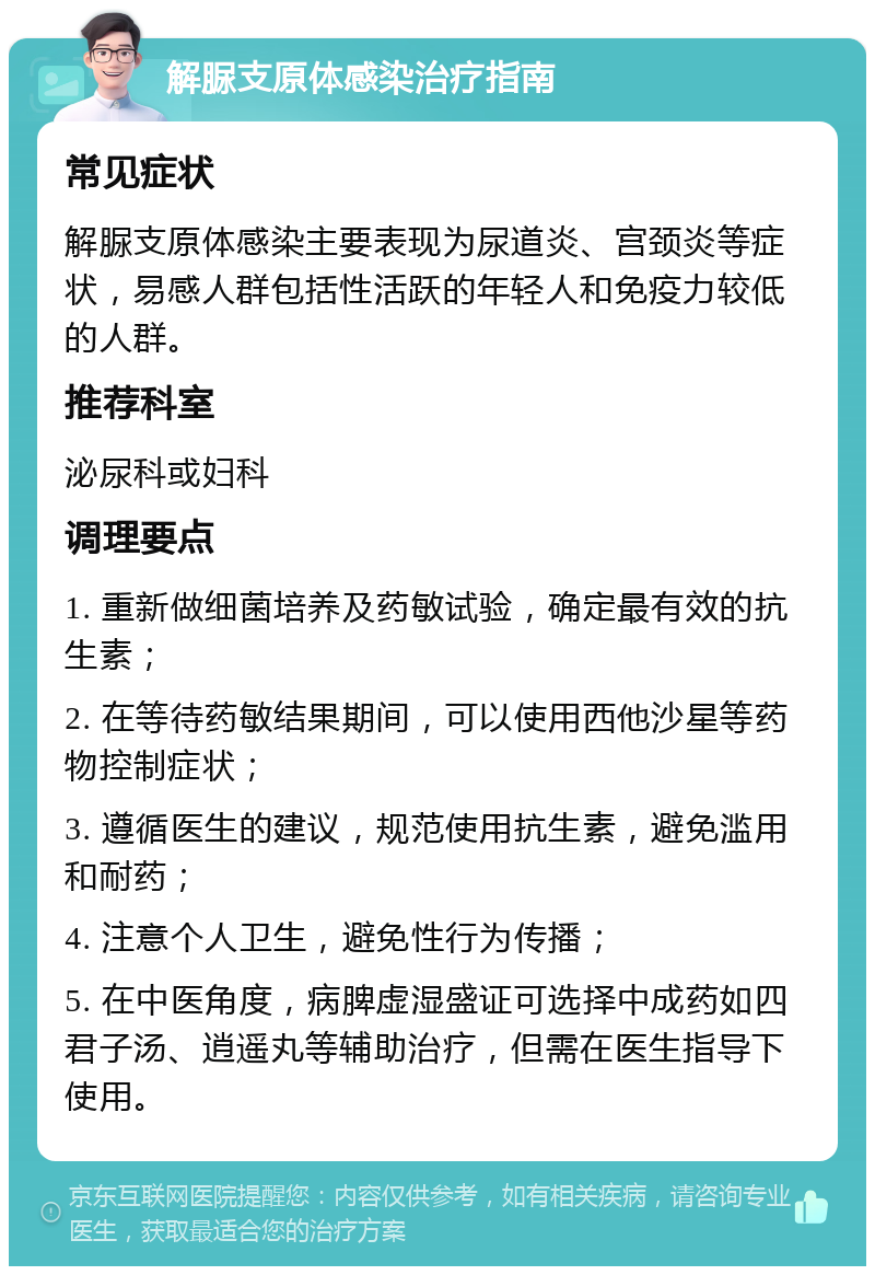 解脲支原体感染治疗指南 常见症状 解脲支原体感染主要表现为尿道炎、宫颈炎等症状，易感人群包括性活跃的年轻人和免疫力较低的人群。 推荐科室 泌尿科或妇科 调理要点 1. 重新做细菌培养及药敏试验，确定最有效的抗生素； 2. 在等待药敏结果期间，可以使用西他沙星等药物控制症状； 3. 遵循医生的建议，规范使用抗生素，避免滥用和耐药； 4. 注意个人卫生，避免性行为传播； 5. 在中医角度，病脾虚湿盛证可选择中成药如四君子汤、逍遥丸等辅助治疗，但需在医生指导下使用。