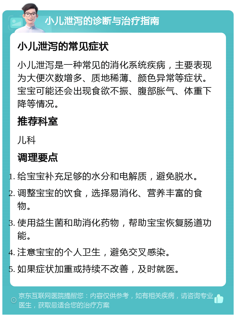 小儿泄泻的诊断与治疗指南 小儿泄泻的常见症状 小儿泄泻是一种常见的消化系统疾病，主要表现为大便次数增多、质地稀薄、颜色异常等症状。宝宝可能还会出现食欲不振、腹部胀气、体重下降等情况。 推荐科室 儿科 调理要点 给宝宝补充足够的水分和电解质，避免脱水。 调整宝宝的饮食，选择易消化、营养丰富的食物。 使用益生菌和助消化药物，帮助宝宝恢复肠道功能。 注意宝宝的个人卫生，避免交叉感染。 如果症状加重或持续不改善，及时就医。