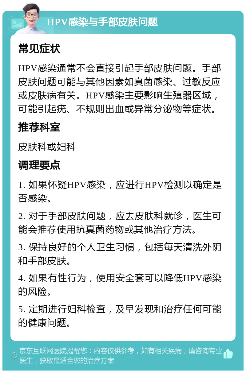 HPV感染与手部皮肤问题 常见症状 HPV感染通常不会直接引起手部皮肤问题。手部皮肤问题可能与其他因素如真菌感染、过敏反应或皮肤病有关。HPV感染主要影响生殖器区域，可能引起疣、不规则出血或异常分泌物等症状。 推荐科室 皮肤科或妇科 调理要点 1. 如果怀疑HPV感染，应进行HPV检测以确定是否感染。 2. 对于手部皮肤问题，应去皮肤科就诊，医生可能会推荐使用抗真菌药物或其他治疗方法。 3. 保持良好的个人卫生习惯，包括每天清洗外阴和手部皮肤。 4. 如果有性行为，使用安全套可以降低HPV感染的风险。 5. 定期进行妇科检查，及早发现和治疗任何可能的健康问题。