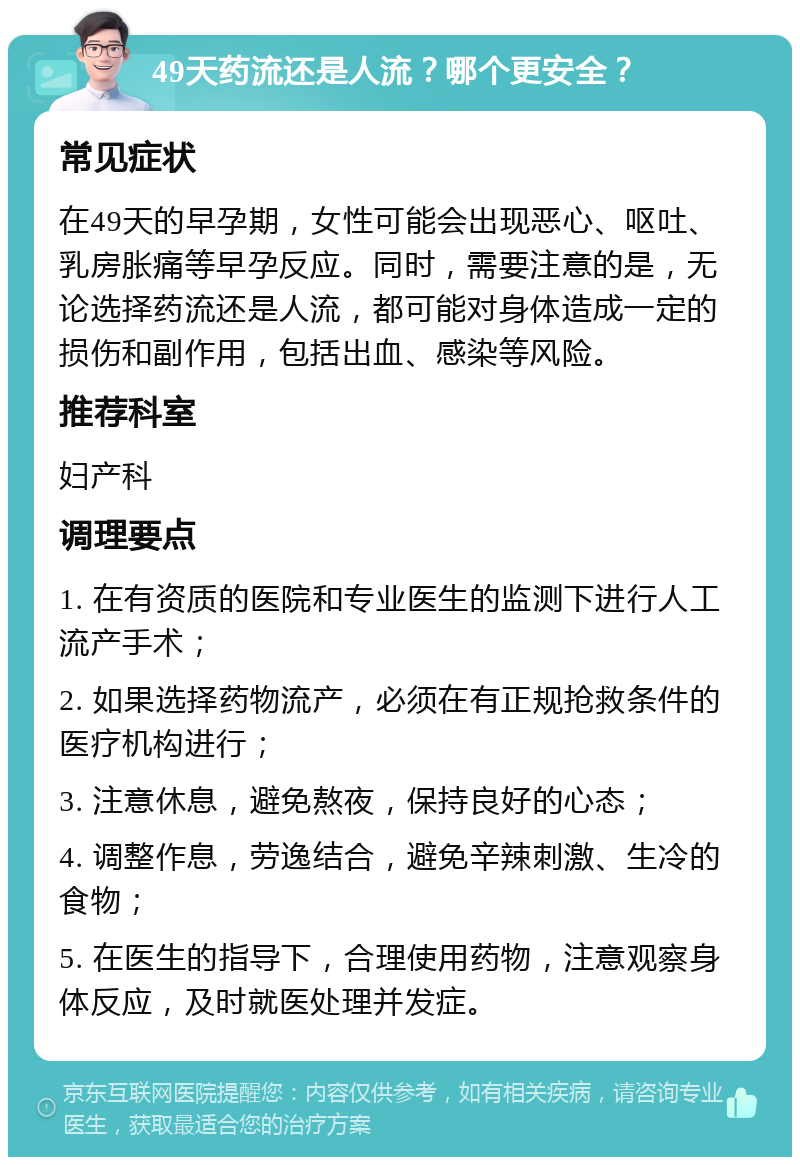 49天药流还是人流？哪个更安全？ 常见症状 在49天的早孕期，女性可能会出现恶心、呕吐、乳房胀痛等早孕反应。同时，需要注意的是，无论选择药流还是人流，都可能对身体造成一定的损伤和副作用，包括出血、感染等风险。 推荐科室 妇产科 调理要点 1. 在有资质的医院和专业医生的监测下进行人工流产手术； 2. 如果选择药物流产，必须在有正规抢救条件的医疗机构进行； 3. 注意休息，避免熬夜，保持良好的心态； 4. 调整作息，劳逸结合，避免辛辣刺激、生冷的食物； 5. 在医生的指导下，合理使用药物，注意观察身体反应，及时就医处理并发症。