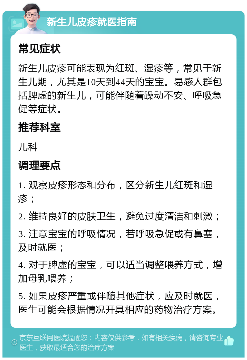 新生儿皮疹就医指南 常见症状 新生儿皮疹可能表现为红斑、湿疹等，常见于新生儿期，尤其是10天到44天的宝宝。易感人群包括脾虚的新生儿，可能伴随着躁动不安、呼吸急促等症状。 推荐科室 儿科 调理要点 1. 观察皮疹形态和分布，区分新生儿红斑和湿疹； 2. 维持良好的皮肤卫生，避免过度清洁和刺激； 3. 注意宝宝的呼吸情况，若呼吸急促或有鼻塞，及时就医； 4. 对于脾虚的宝宝，可以适当调整喂养方式，增加母乳喂养； 5. 如果皮疹严重或伴随其他症状，应及时就医，医生可能会根据情况开具相应的药物治疗方案。