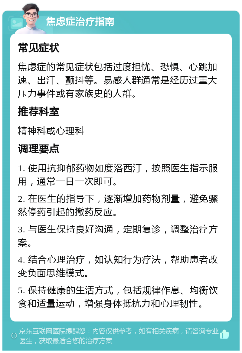 焦虑症治疗指南 常见症状 焦虑症的常见症状包括过度担忧、恐惧、心跳加速、出汗、颤抖等。易感人群通常是经历过重大压力事件或有家族史的人群。 推荐科室 精神科或心理科 调理要点 1. 使用抗抑郁药物如度洛西汀，按照医生指示服用，通常一日一次即可。 2. 在医生的指导下，逐渐增加药物剂量，避免骤然停药引起的撤药反应。 3. 与医生保持良好沟通，定期复诊，调整治疗方案。 4. 结合心理治疗，如认知行为疗法，帮助患者改变负面思维模式。 5. 保持健康的生活方式，包括规律作息、均衡饮食和适量运动，增强身体抵抗力和心理韧性。