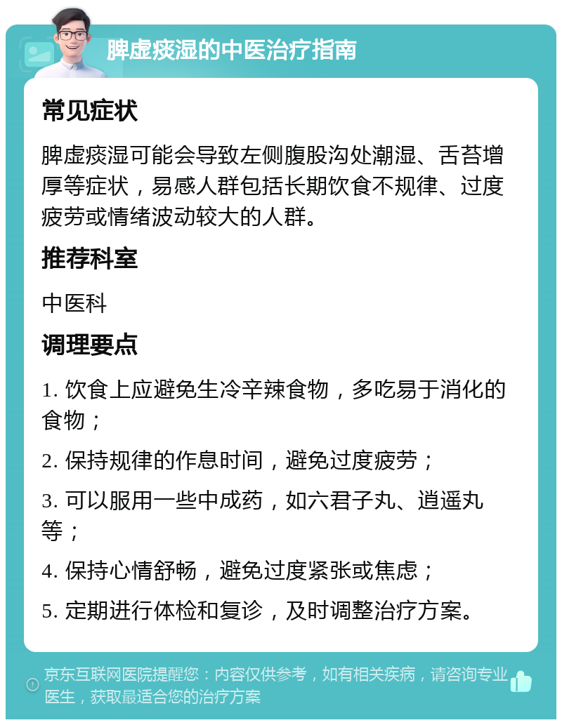 脾虚痰湿的中医治疗指南 常见症状 脾虚痰湿可能会导致左侧腹股沟处潮湿、舌苔增厚等症状，易感人群包括长期饮食不规律、过度疲劳或情绪波动较大的人群。 推荐科室 中医科 调理要点 1. 饮食上应避免生冷辛辣食物，多吃易于消化的食物； 2. 保持规律的作息时间，避免过度疲劳； 3. 可以服用一些中成药，如六君子丸、逍遥丸等； 4. 保持心情舒畅，避免过度紧张或焦虑； 5. 定期进行体检和复诊，及时调整治疗方案。