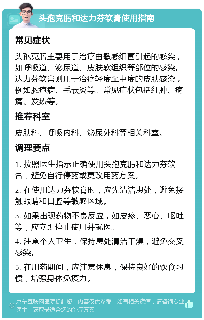 头孢克肟和达力芬软膏使用指南 常见症状 头孢克肟主要用于治疗由敏感细菌引起的感染，如呼吸道、泌尿道、皮肤软组织等部位的感染。达力芬软膏则用于治疗轻度至中度的皮肤感染，例如脓疱病、毛囊炎等。常见症状包括红肿、疼痛、发热等。 推荐科室 皮肤科、呼吸内科、泌尿外科等相关科室。 调理要点 1. 按照医生指示正确使用头孢克肟和达力芬软膏，避免自行停药或更改用药方案。 2. 在使用达力芬软膏时，应先清洁患处，避免接触眼睛和口腔等敏感区域。 3. 如果出现药物不良反应，如皮疹、恶心、呕吐等，应立即停止使用并就医。 4. 注意个人卫生，保持患处清洁干燥，避免交叉感染。 5. 在用药期间，应注意休息，保持良好的饮食习惯，增强身体免疫力。