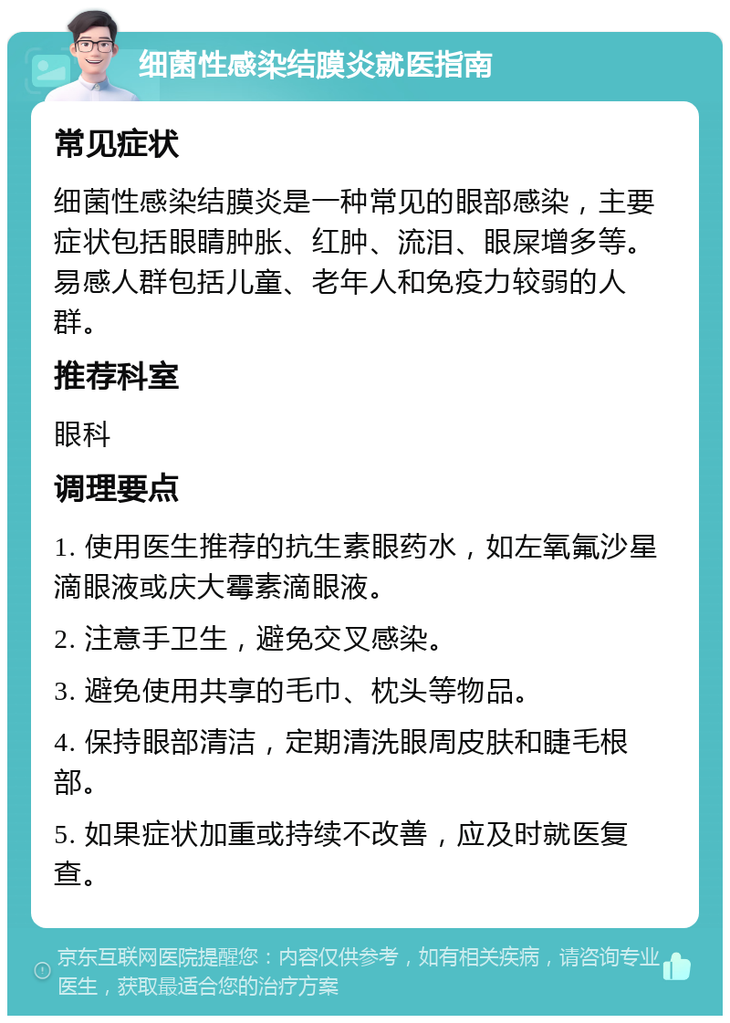 细菌性感染结膜炎就医指南 常见症状 细菌性感染结膜炎是一种常见的眼部感染，主要症状包括眼睛肿胀、红肿、流泪、眼屎增多等。易感人群包括儿童、老年人和免疫力较弱的人群。 推荐科室 眼科 调理要点 1. 使用医生推荐的抗生素眼药水，如左氧氟沙星滴眼液或庆大霉素滴眼液。 2. 注意手卫生，避免交叉感染。 3. 避免使用共享的毛巾、枕头等物品。 4. 保持眼部清洁，定期清洗眼周皮肤和睫毛根部。 5. 如果症状加重或持续不改善，应及时就医复查。