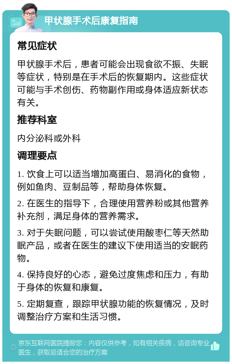 甲状腺手术后康复指南 常见症状 甲状腺手术后，患者可能会出现食欲不振、失眠等症状，特别是在手术后的恢复期内。这些症状可能与手术创伤、药物副作用或身体适应新状态有关。 推荐科室 内分泌科或外科 调理要点 1. 饮食上可以适当增加高蛋白、易消化的食物，例如鱼肉、豆制品等，帮助身体恢复。 2. 在医生的指导下，合理使用营养粉或其他营养补充剂，满足身体的营养需求。 3. 对于失眠问题，可以尝试使用酸枣仁等天然助眠产品，或者在医生的建议下使用适当的安眠药物。 4. 保持良好的心态，避免过度焦虑和压力，有助于身体的恢复和康复。 5. 定期复查，跟踪甲状腺功能的恢复情况，及时调整治疗方案和生活习惯。