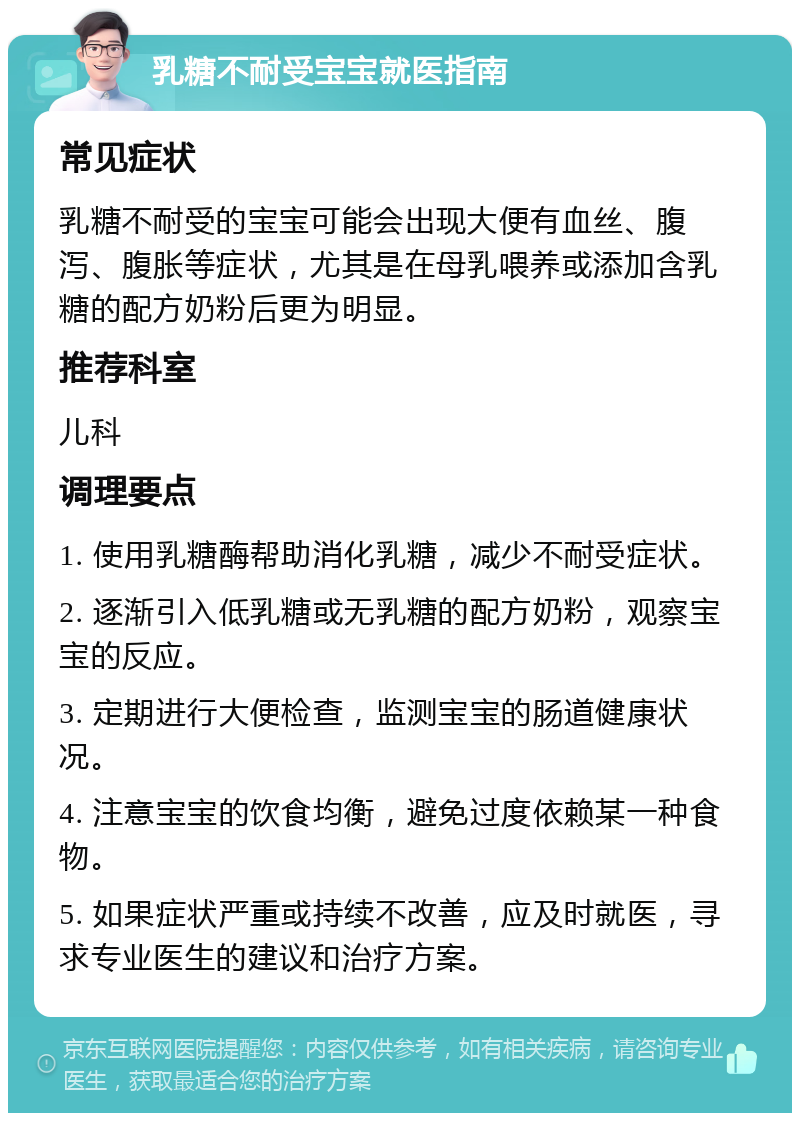 乳糖不耐受宝宝就医指南 常见症状 乳糖不耐受的宝宝可能会出现大便有血丝、腹泻、腹胀等症状，尤其是在母乳喂养或添加含乳糖的配方奶粉后更为明显。 推荐科室 儿科 调理要点 1. 使用乳糖酶帮助消化乳糖，减少不耐受症状。 2. 逐渐引入低乳糖或无乳糖的配方奶粉，观察宝宝的反应。 3. 定期进行大便检查，监测宝宝的肠道健康状况。 4. 注意宝宝的饮食均衡，避免过度依赖某一种食物。 5. 如果症状严重或持续不改善，应及时就医，寻求专业医生的建议和治疗方案。